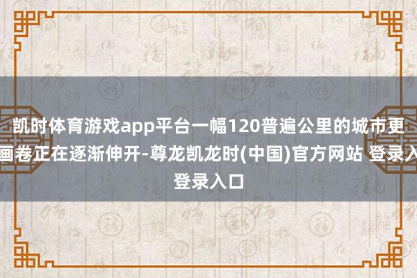 凯时体育游戏app平台一幅120普遍公里的城市更新画卷正在逐渐伸开-尊龙凯龙时(中国)官方网站 登录入口
