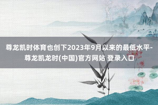 尊龙凯时体育也创下2023年9月以来的最低水平-尊龙凯龙时(中国)官方网站 登录入口