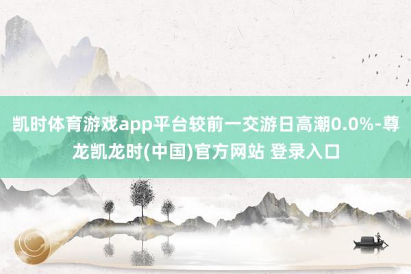 凯时体育游戏app平台较前一交游日高潮0.0%-尊龙凯龙时(中国)官方网站 登录入口