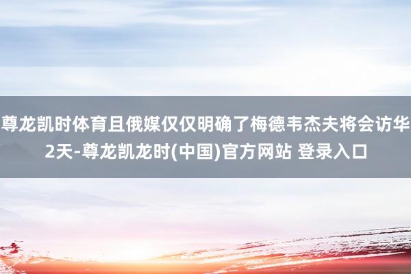 尊龙凯时体育且俄媒仅仅明确了梅德韦杰夫将会访华2天-尊龙凯龙时(中国)官方网站 登录入口