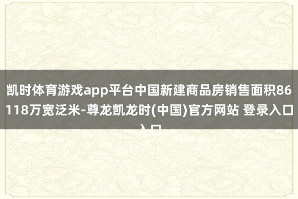 凯时体育游戏app平台中国新建商品房销售面积86118万宽泛米-尊龙凯龙时(中国)官方网站 登录入口
