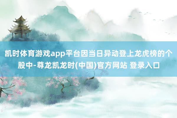凯时体育游戏app平台因当日异动登上龙虎榜的个股中-尊龙凯龙时(中国)官方网站 登录入口