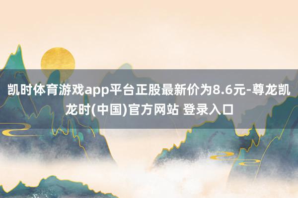 凯时体育游戏app平台正股最新价为8.6元-尊龙凯龙时(中国)官方网站 登录入口