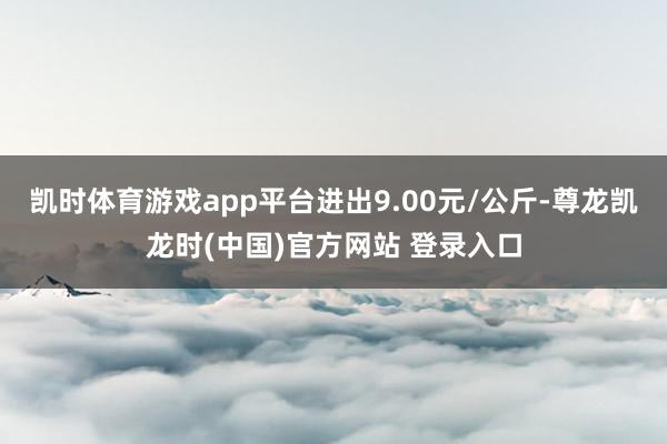 凯时体育游戏app平台进出9.00元/公斤-尊龙凯龙时(中国)官方网站 登录入口