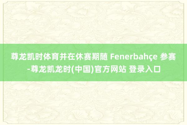 尊龙凯时体育并在休赛期随 Fenerbahçe 参赛-尊龙凯龙时(中国)官方网站 登录入口