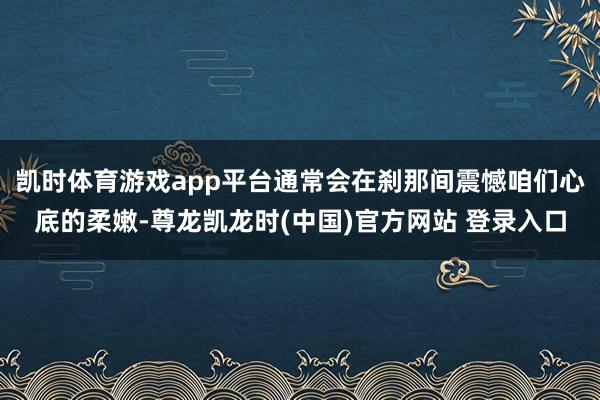 凯时体育游戏app平台通常会在刹那间震憾咱们心底的柔嫩-尊龙凯龙时(中国)官方网站 登录入口