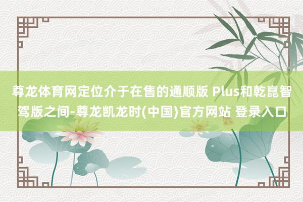 尊龙体育网定位介于在售的通顺版 Plus和乾崑智驾版之间-尊龙凯龙时(中国)官方网站 登录入口
