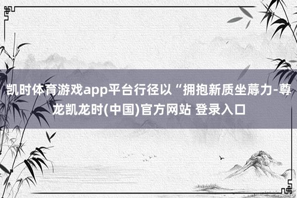 凯时体育游戏app平台行径以“拥抱新质坐蓐力-尊龙凯龙时(中国)官方网站 登录入口