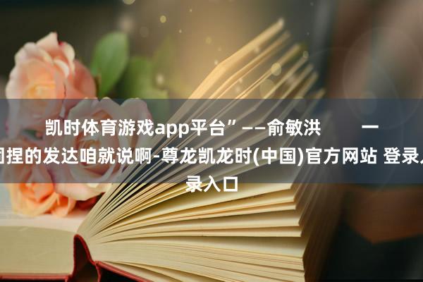 凯时体育游戏app平台”——俞敏洪 一、固捏的发达咱就说啊-尊龙凯龙时(中国)官方网站 登录入口