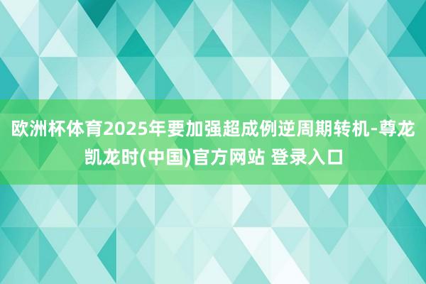 欧洲杯体育2025年要加强超成例逆周期转机-尊龙凯龙时(中国)官方网站 登录入口