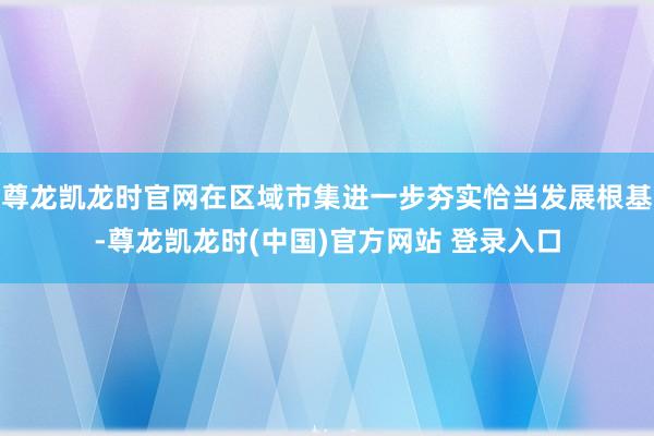 尊龙凯龙时官网在区域市集进一步夯实恰当发展根基-尊龙凯龙时(中国)官方网站 登录入口