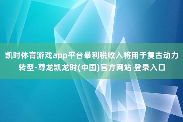 凯时体育游戏app平台暴利税收入将用于复古动力转型-尊龙凯龙时(中国)官方网站 登录入口