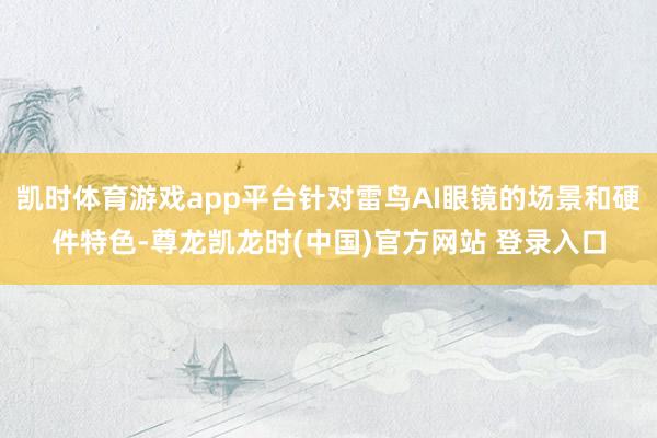 凯时体育游戏app平台针对雷鸟AI眼镜的场景和硬件特色-尊龙凯龙时(中国)官方网站 登录入口