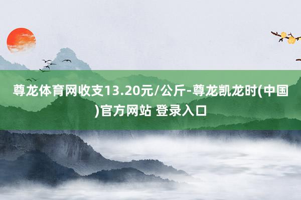 尊龙体育网收支13.20元/公斤-尊龙凯龙时(中国)官方网站 登录入口