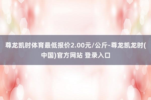 尊龙凯时体育最低报价2.00元/公斤-尊龙凯龙时(中国)官方网站 登录入口