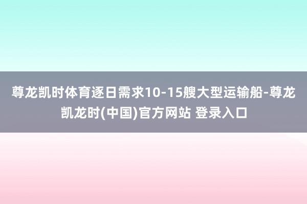 尊龙凯时体育逐日需求10-15艘大型运输船-尊龙凯龙时(中国)官方网站 登录入口