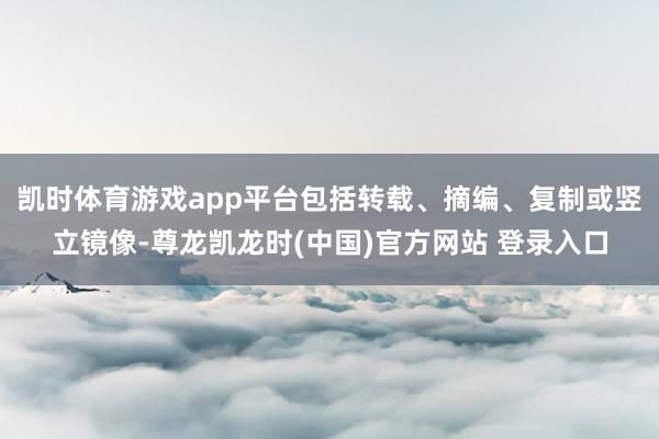 凯时体育游戏app平台包括转载、摘编、复制或竖立镜像-尊龙凯龙时(中国)官方网站 登录入口