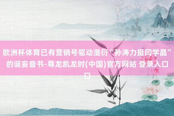 欧洲杯体育已有营销号驱动漫衍“孙涛力挺闫学晶”的诞妄音书-尊龙凯龙时(中国)官方网站 登录入口