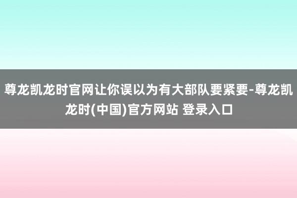 尊龙凯龙时官网让你误以为有大部队要紧要-尊龙凯龙时(中国)官方网站 登录入口