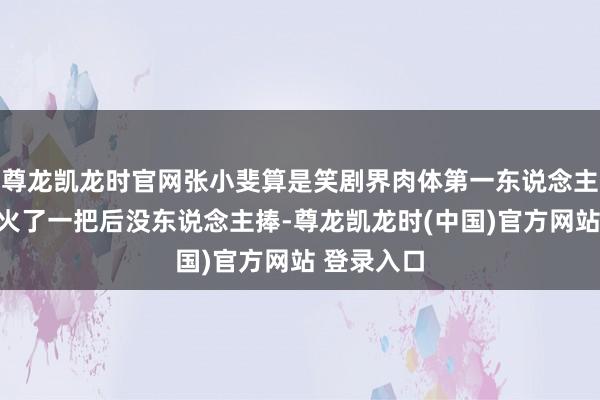 尊龙凯龙时官网张小斐算是笑剧界肉体第一东说念主，只能惜火了一把后没东说念主捧-尊龙凯龙时(中国)官方网站 登录入口