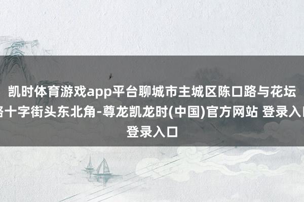 凯时体育游戏app平台聊城市主城区陈口路与花坛路十字街头东北角-尊龙凯龙时(中国)官方网站 登录入口