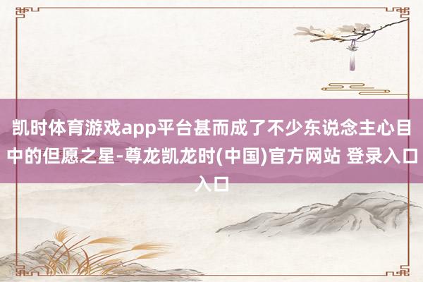 凯时体育游戏app平台甚而成了不少东说念主心目中的但愿之星-尊龙凯龙时(中国)官方网站 登录入口