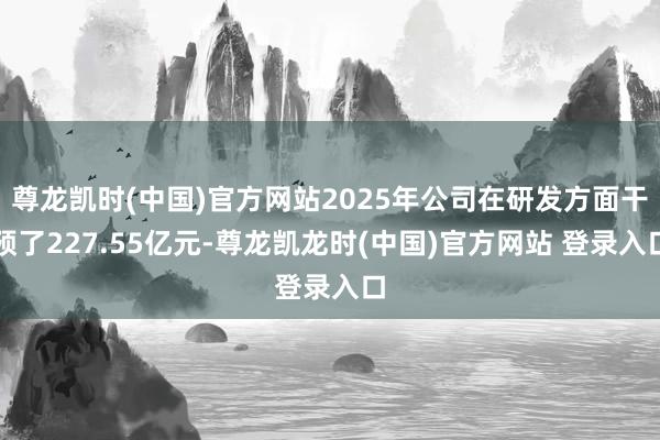 尊龙凯时(中国)官方网站2025年公司在研发方面干预了227.55亿元-尊龙凯龙时(中国)官方网站 登录入口