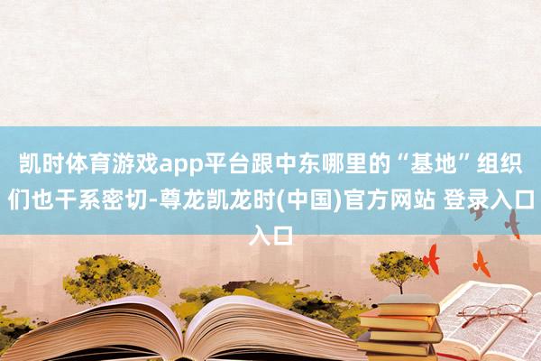 凯时体育游戏app平台跟中东哪里的“基地”组织们也干系密切-尊龙凯龙时(中国)官方网站 登录入口