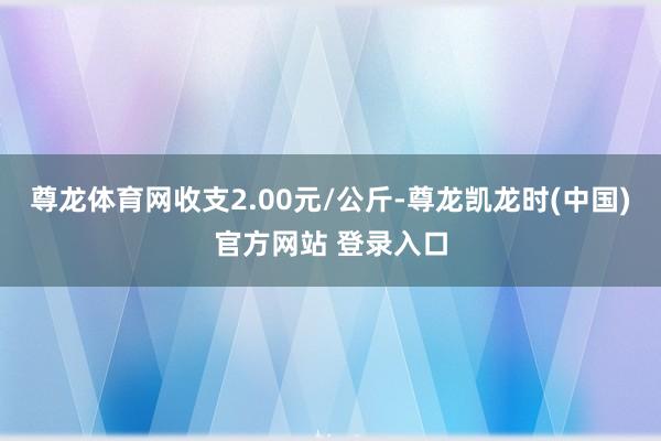 尊龙体育网收支2.00元/公斤-尊龙凯龙时(中国)官方网站 登录入口