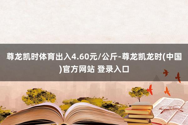 尊龙凯时体育出入4.60元/公斤-尊龙凯龙时(中国)官方网站 登录入口
