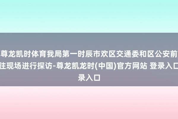 尊龙凯时体育我局第一时辰市欢区交通委和区公安前往现场进行探访-尊龙凯龙时(中国)官方网站 登录入口