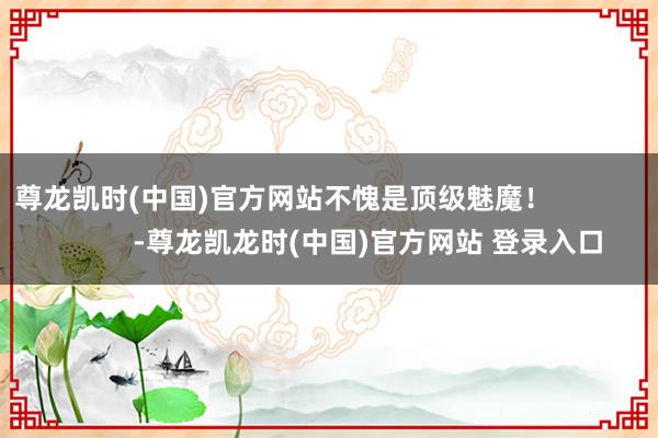 尊龙凯时(中国)官方网站不愧是顶级魅魔！                      -尊龙凯龙时(中国)官方网站 登录入口
