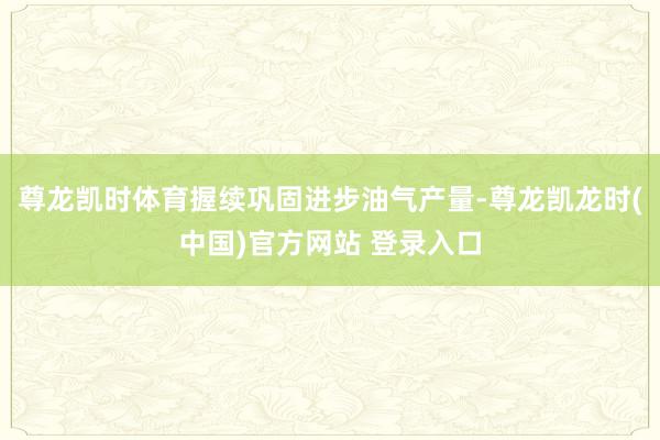 尊龙凯时体育握续巩固进步油气产量-尊龙凯龙时(中国)官方网站 登录入口
