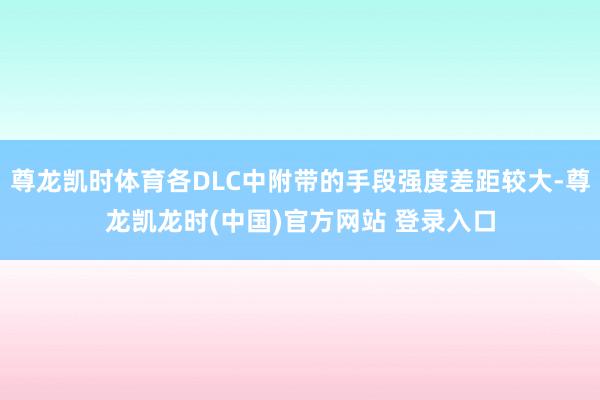 尊龙凯时体育各DLC中附带的手段强度差距较大-尊龙凯龙时(中国)官方网站 登录入口