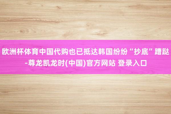 欧洲杯体育中国代购也已抵达韩国纷纷“抄底”蹧跶-尊龙凯龙时(中国)官方网站 登录入口