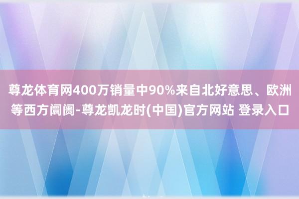 尊龙体育网400万销量中90%来自北好意思、欧洲等西方阛阓-尊龙凯龙时(中国)官方网站 登录入口