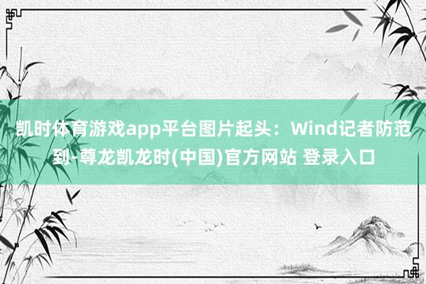 凯时体育游戏app平台图片起头:Wind记者防范到-尊龙凯龙时(中国)官方网站 登录入口