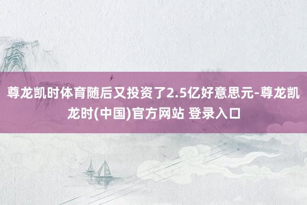 尊龙凯时体育随后又投资了2.5亿好意思元-尊龙凯龙时(中国)官方网站 登录入口