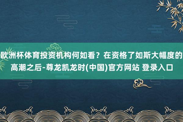 欧洲杯体育投资机构何如看？在资格了如斯大幅度的高潮之后-尊龙凯龙时(中国)官方网站 登录入口