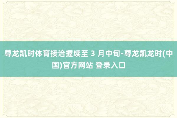 尊龙凯时体育接洽握续至 3 月中旬-尊龙凯龙时(中国)官方网站 登录入口