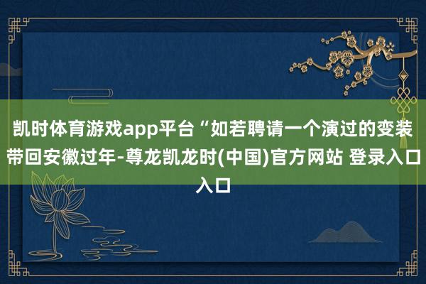 凯时体育游戏app平台“如若聘请一个演过的变装带回安徽过年-尊龙凯龙时(中国)官方网站 登录入口