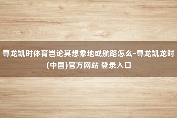 尊龙凯时体育岂论其想象地或航路怎么-尊龙凯龙时(中国)官方网站 登录入口