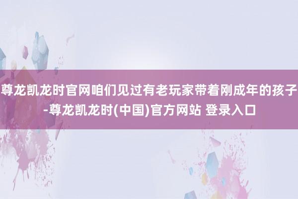 尊龙凯龙时官网咱们见过有老玩家带着刚成年的孩子-尊龙凯龙时(中国)官方网站 登录入口
