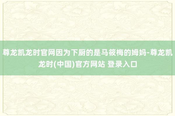 尊龙凯龙时官网因为下厨的是马筱梅的姆妈-尊龙凯龙时(中国)官方网站 登录入口