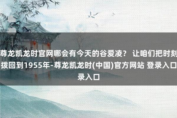 尊龙凯龙时官网哪会有今天的谷爱凌？ 让咱们把时刻拨回到1955年-尊龙凯龙时(中国)官方网站 登录入口
