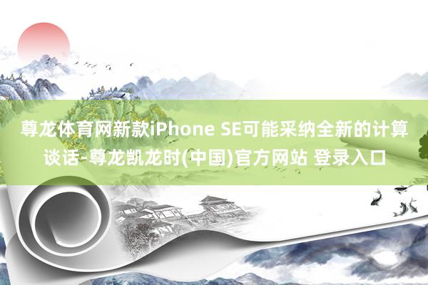 尊龙体育网新款iPhone SE可能采纳全新的计算谈话-尊龙凯龙时(中国)官方网站 登录入口