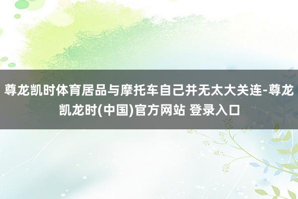 尊龙凯时体育居品与摩托车自己并无太大关连-尊龙凯龙时(中国)官方网站 登录入口