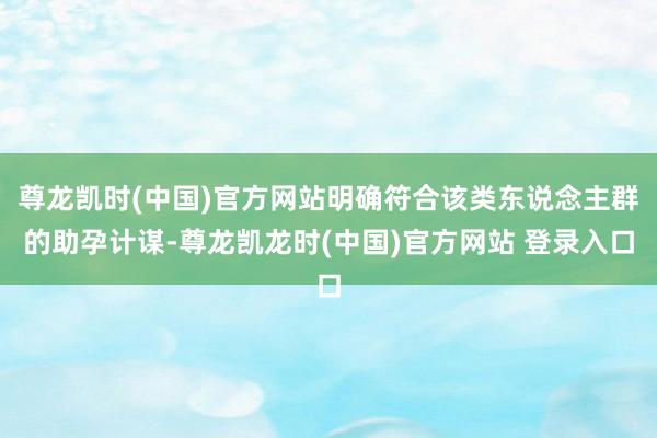 尊龙凯时(中国)官方网站明确符合该类东说念主群的助孕计谋-尊龙凯龙时(中国)官方网站 登录入口