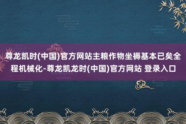 尊龙凯时(中国)官方网站主粮作物坐褥基本已矣全程机械化-尊龙凯龙时(中国)官方网站 登录入口