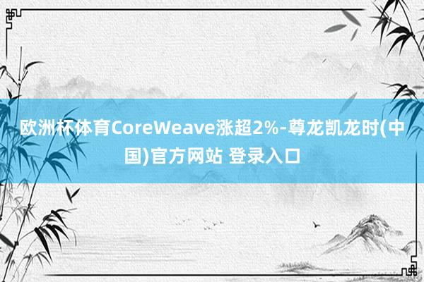 欧洲杯体育CoreWeave涨超2%-尊龙凯龙时(中国)官方网站 登录入口